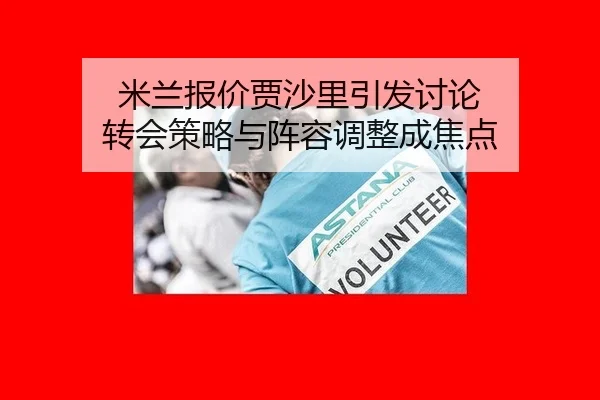 米兰报价贾沙里引发讨论 转会策略与阵容调整成焦点